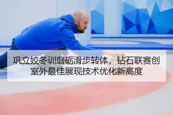 巩立姣冬训磨砺滑步转体，钻石联赛创室外最佳展现技术优化新高度